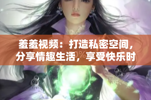 羞羞视频：打造私密空间，分享情趣生活，享受快乐时光