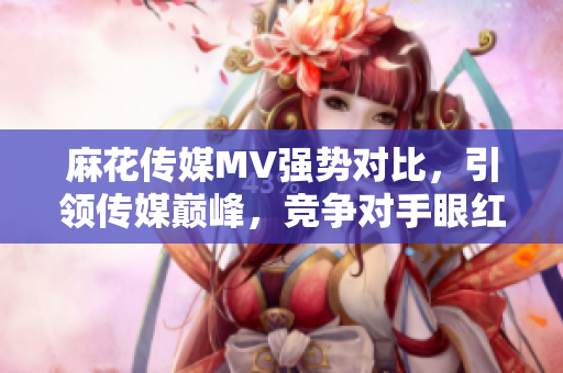 麻花传媒MV强势对比，引领传媒巅峰，竞争对手眼红又惊叹