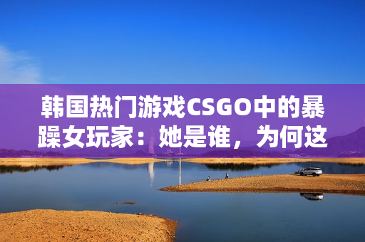 韩国热门游戏CSGO中的暴躁女玩家：她是谁，为何这么受关注？