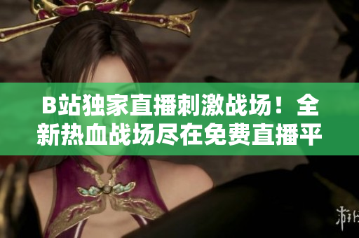 B站独家直播刺激战场！全新热血战场尽在免费直播平台