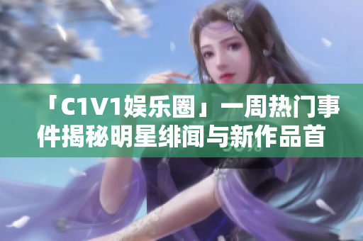 「C1V1娱乐圈」一周热门事件揭秘明星绯闻与新作品首播排行榜