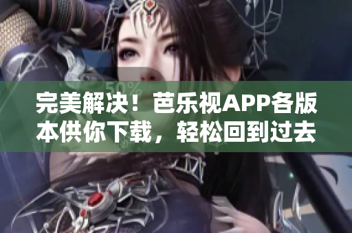 完美解决！芭乐视APP各版本供你下载，轻松回到过去用旧版本！