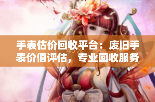 手表估价回收平台：废旧手表价值评估，专业回收服务