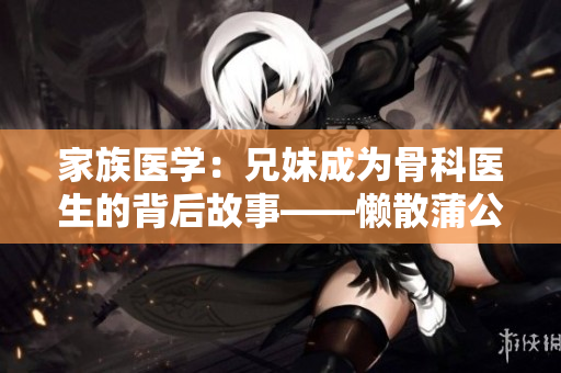 家族医学：兄妹成为骨科医生的背后故事——懒散蒲公英
