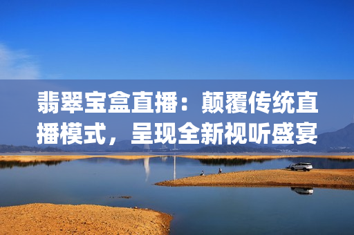 翡翠宝盒直播：颠覆传统直播模式，呈现全新视听盛宴(1)