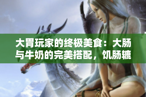 大胃玩家的终极美食：大肠与牛奶的完美搭配，饥肠辘辘必点！
