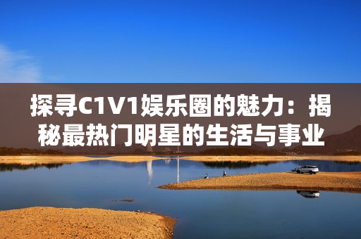 探寻C1V1娱乐圈的魅力：揭秘最热门明星的生活与事业