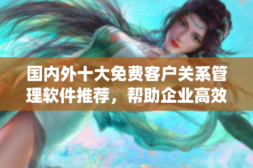 国内外十大免费客户关系管理软件推荐，帮助企业高效管理客户关系(1)