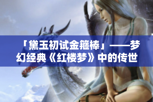 「黛玉初试金箍棒」——梦幻经典《红楼梦》中的传世经典，重磅来袭！