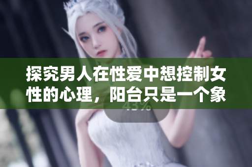 探究男人在性爱中想控制女性的心理，阳台只是一个象征性的场所