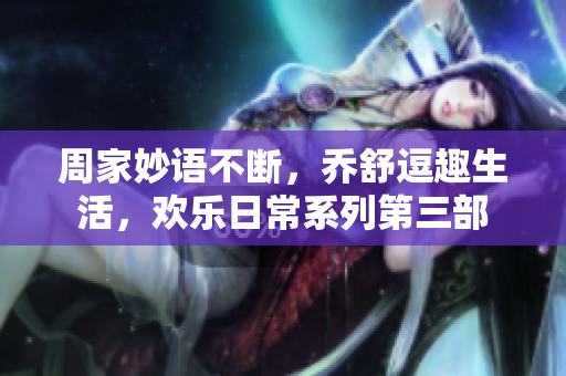 周家妙语不断，乔舒逗趣生活，欢乐日常系列第三部