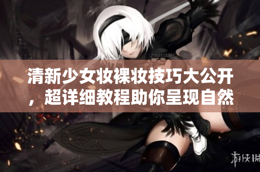 清新少女妆裸妆技巧大公开，超详细教程助你呈现自然无瑕妆容