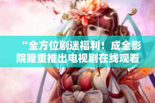 “全方位剧迷福利！成全影院隆重推出电视剧在线观看，让你随时畅享热门剧集！”