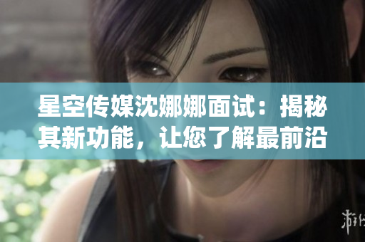 星空传媒沈娜娜面试：揭秘其新功能，让您了解最前沿的内容编辑技巧(1)