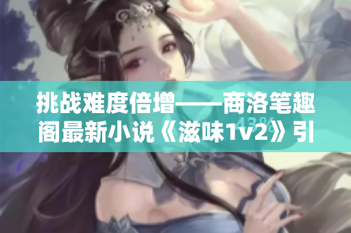 挑战难度倍增——商洛笔趣阁最新小说《滋味1v2》引发读者热议