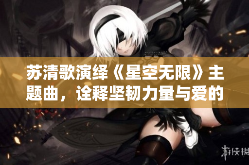 苏清歌演绎《星空无限》主题曲，诠释坚韧力量与爱的力量