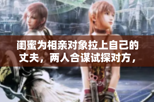 闺蜜为相亲对象拉上自己的丈夫，两人合谋试探对方，引发尴尬场面