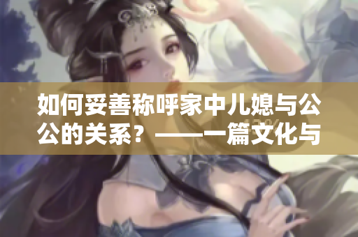 如何妥善称呼家中儿媳与公公的关系？——一篇文化与亲情并存的探讨