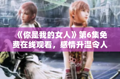 《你是我的女人》第6集免费在线观看，感情升温令人心动！