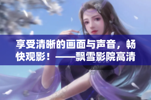 享受清晰的画面与声音，畅快观影！——飘雪影院高清电影在线观看
