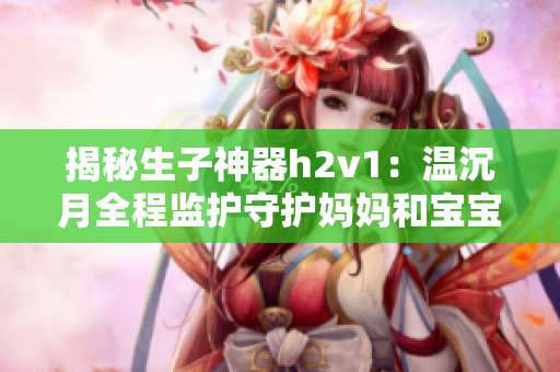 揭秘生子神器h2v1：温沉月全程监护守护妈妈和宝宝健康