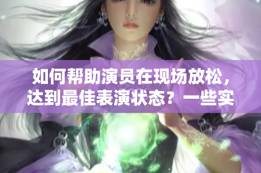 如何帮助演员在现场放松，达到最佳表演状态？一些实用技巧及建议！