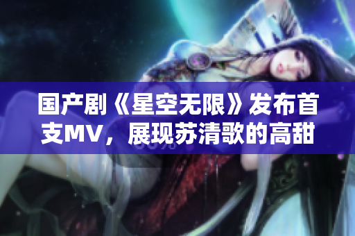 国产剧《星空无限》发布首支MV，展现苏清歌的高甜恋爱风！