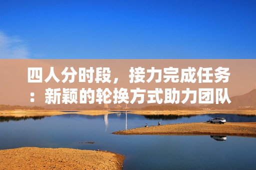 四人分时段，接力完成任务：新颖的轮换方式助力团队合作