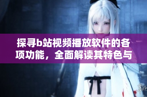探寻b站视频播放软件的各项功能，全面解读其特色与优势