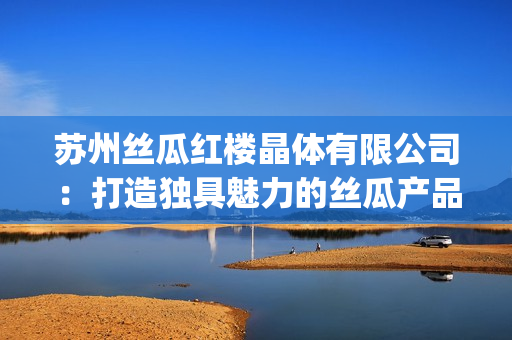 苏州丝瓜红楼晶体有限公司：打造独具魅力的丝瓜产品新视角(1)