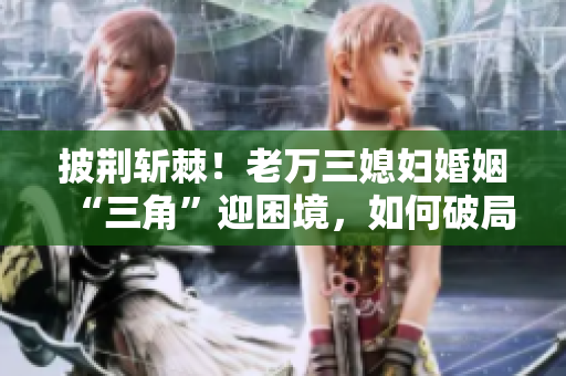 披荆斩棘！老万三媳妇婚姻“三角”迎困境，如何破局？