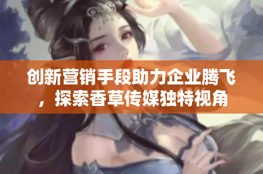 创新营销手段助力企业腾飞，探索香草传媒独特视角