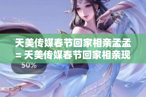 天美传媒春节回家相亲孟孟= 天美传媒春节回家相亲现象引热议