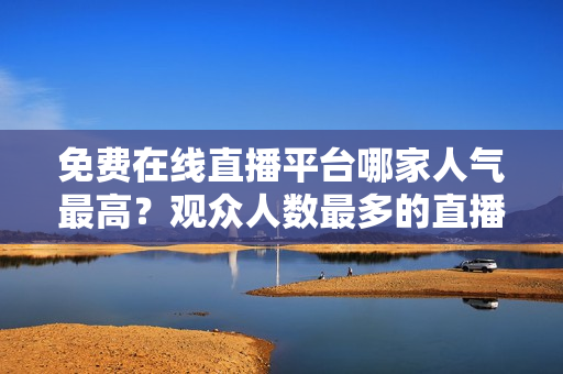 免费在线直播平台哪家人气最高？观众人数最多的直播网站是哪个？