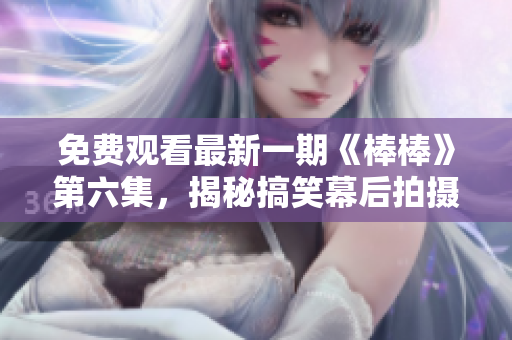 免费观看最新一期《棒棒》第六集，揭秘搞笑幕后拍摄花絮