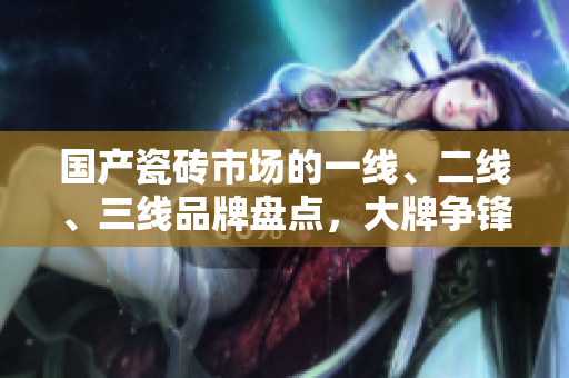 国产瓷砖市场的一线、二线、三线品牌盘点，大牌争锋引燃消费热潮