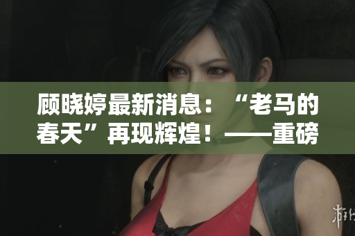 顾晓婷最新消息：“老马的春天”再现辉煌！——重磅文章更新啦！