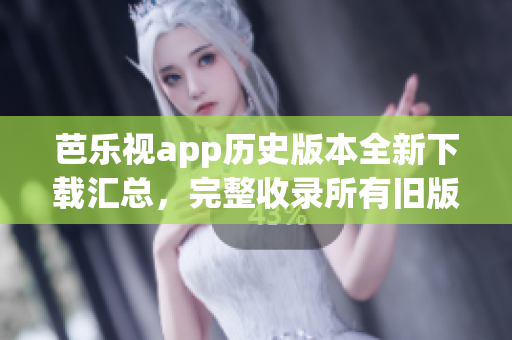 芭乐视app历史版本全新下载汇总，完整收录所有旧版本下载链接(1)