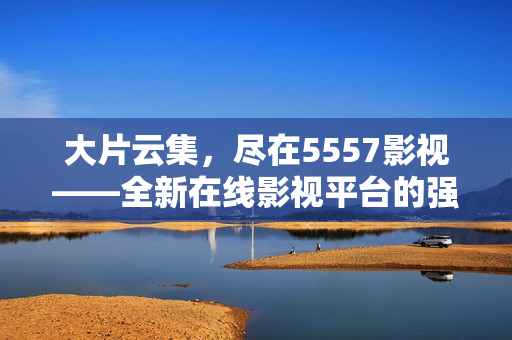 大片云集，尽在5557影视——全新在线影视平台的强劲首推