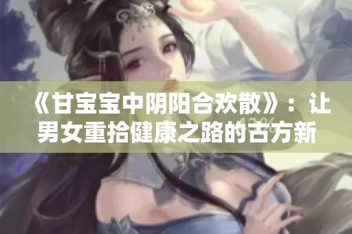 《甘宝宝中阴阳合欢散》：让男女重拾健康之路的古方新生代