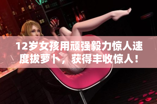 12岁女孩用顽强毅力惊人速度拔萝卜，获得丰收惊人！