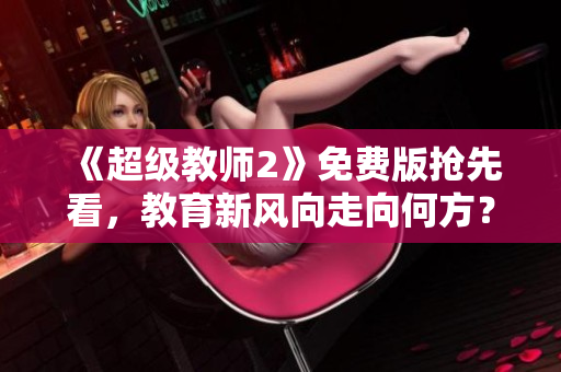 《超级教师2》免费版抢先看，教育新风向走向何方？——观影感想及解析