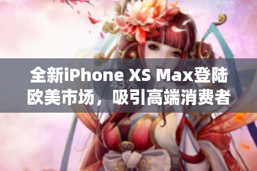 全新iPhone XS Max登陆欧美市场，吸引高端消费者眼球(1)