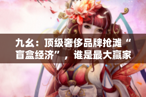 九幺：顶级奢侈品牌抢滩“盲盒经济”，谁是最大赢家？