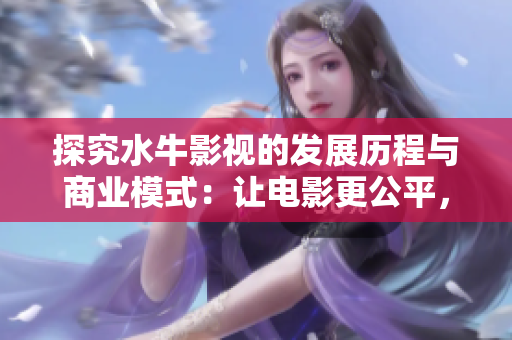 探究水牛影视的发展历程与商业模式：让电影更公平，让观众更自由！