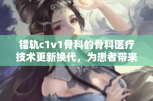 错轨c1v1骨科的骨科医疗技术更新换代，为患者带来新希望