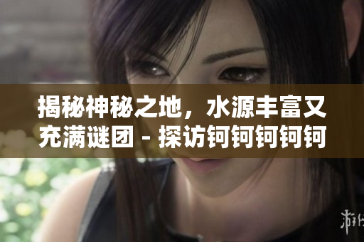 揭秘神秘之地，水源丰富又充满谜团 - 探访钶钶钶钶钶钶钶的神秘水域
