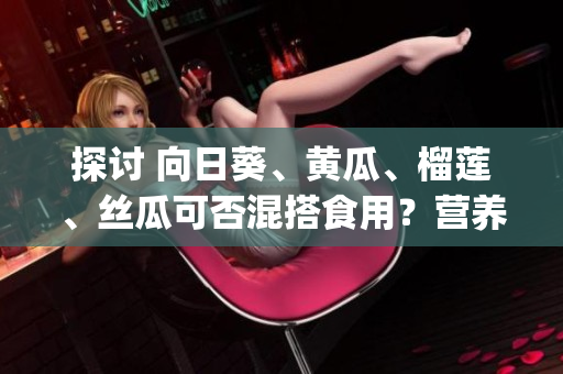 探讨 向日葵、黄瓜、榴莲、丝瓜可否混搭食用？营养与口感如何？(1)