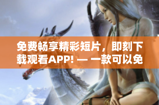 免费畅享精彩短片，即刻下载观看APP! — 一款可以免费观看短视频的APP