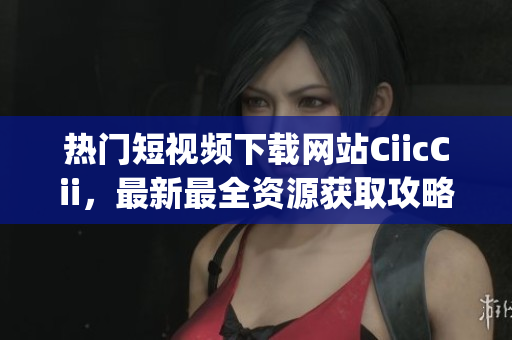 热门短视频下载网站CiicCii，最新最全资源获取攻略(1)